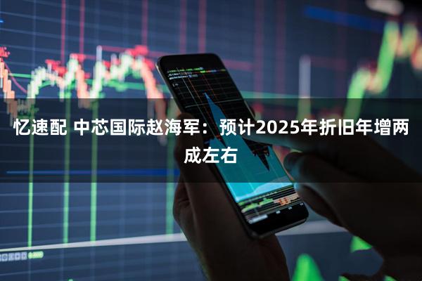 忆速配 中芯国际赵海军：预计2025年折旧年增两成左右