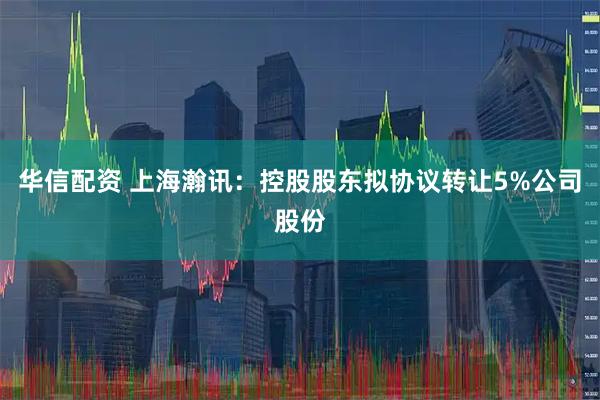 华信配资 上海瀚讯：控股股东拟协议转让5%公司股份