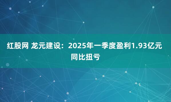 红股网 龙元建设：2025年一季度盈利1.93亿元 同比扭亏
