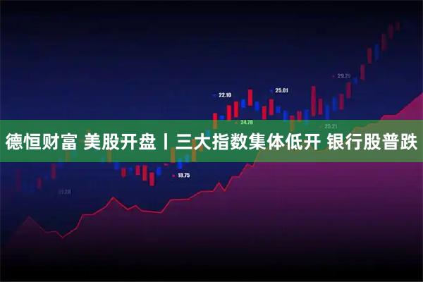 德恒财富 美股开盘丨三大指数集体低开 银行股普跌