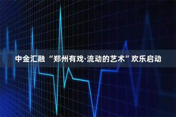 中金汇融 “郑州有戏·流动的艺术”欢乐启动