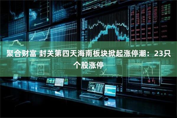 聚合财富 封关第四天海南板块掀起涨停潮：23只个股涨停