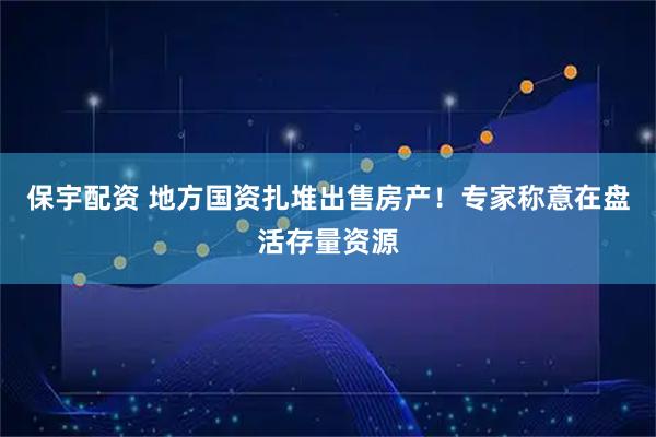 保宇配资 地方国资扎堆出售房产！专家称意在盘活存量资源
