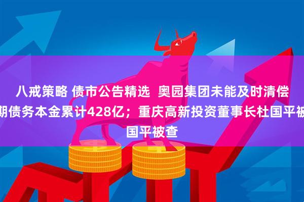 八戒策略 债市公告精选  奥园集团未能及时清偿到期债务本金累计428亿；重庆高新投资董事长杜国平被查